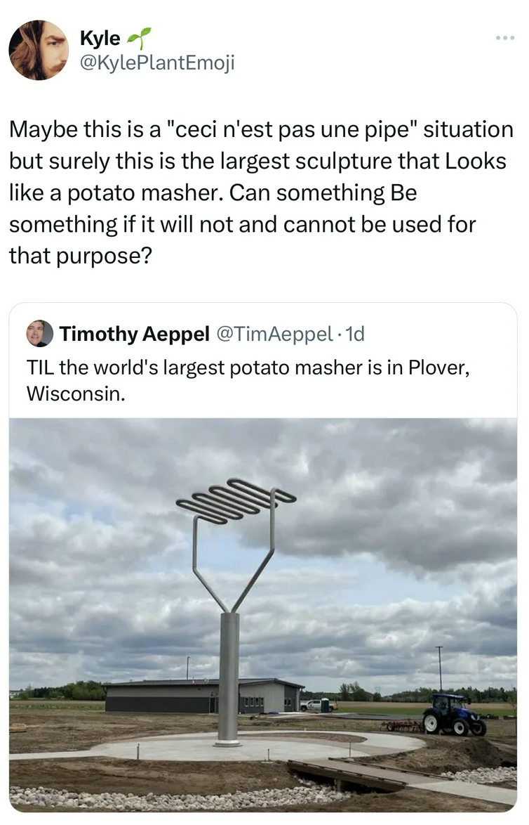 road - Kyle Maybe this is a "ceci n'est pas une pipe" situation but surely this is the largest sculpture that Looks a potato masher. Can something Be something if it will not and cannot be used for that purpose? Timothy Aeppel Til the world's largest pota